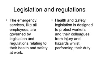 Legislation and regulations
• The emergency
services, like all
employees, are
governed by
legislation and
regulations relating to
their health and safety
at work.
• Health and Safety
legislation is designed
to protect workers
and their colleagues
from injury and
hazards whilst
performing their duty.
 