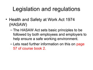 Legislation and regulations
• Health and Safety at Work Act 1974
(HASAW)
– The HASAW Act sets basic principles to be
followed by both employees and employers to
help ensure a safe working environment.
– Lets read further information on this on page
57 of course book 2.
 