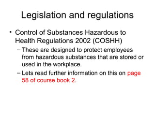 Legislation and regulations
• Control of Substances Hazardous to
Health Regulations 2002 (COSHH)
– These are designed to protect employees
from hazardous substances that are stored or
used in the workplace.
– Lets read further information on this on page
58 of course book 2.
 