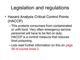 Legislation and regulations
• Hazard Analysis Critical Control Points
(HACCP)
– This protects consumers from contaminated
or unfit food. Very often emergency service
personnel will have to be fed on duty.
HACCP is a control measure that reduces
food poisoning.
– Lets read further information on this on page
58 of course book 2.
 