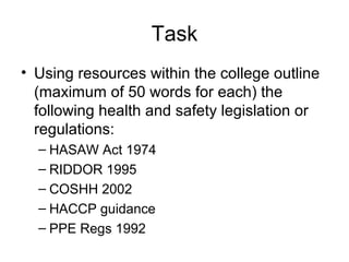 Task
• Using resources within the college outline
(maximum of 50 words for each) the
following health and safety legislation or
regulations:
– HASAW Act 1974
– RIDDOR 1995
– COSHH 2002
– HACCP guidance
– PPE Regs 1992
 