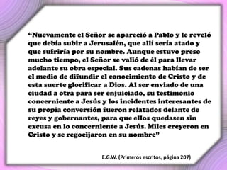 “Nuevamente el Señor se apareció a Pablo y le reveló
que debía subir a Jerusalén, que allí sería atado y
que sufriría por su nombre. Aunque estuvo preso
mucho tiempo, el Señor se valió de él para llevar
adelante su obra especial. Sus cadenas habían de ser
el medio de difundir el conocimiento de Cristo y de
esta suerte glorificar a Dios. Al ser enviado de una
ciudad a otra para ser enjuiciado, su testimonio
concerniente a Jesús y los incidentes interesantes de
su propia conversión fueron relatados delante de
reyes y gobernantes, para que ellos quedasen sin
excusa en lo concerniente a Jesús. Miles creyeron en
Cristo y se regocijaron en su nombre”
E.G.W. (Primeros escritos, página 207)
 