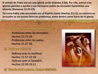 1) Los problemas de Pablo en Jerusalén:
Problemas entre los hermanos.
Hechos 21:15-26.
Problemas entre los judíos.
Hechos 21:27-36.
2) Pablo se defiende:
Defensa ante la multitud.
Hechos 21:37-22:29.
Defensa ante el Sanedrín.
Hechos 22:30-23:11.
3) Librado de la muerte. Hechos 23:12-35.
El anhelo de Pablo era ver una iglesia unida (Gálatas 3:28). Por ello, animó a las
iglesias gentiles a ayudar a sus hermanos judíos de Jerusalén llevándoles una
ofrenda (Romanos 15:25-27).
Tal como había sido anunciado por el Espíritu Santo (Hechos 21:11), su estancia en
Jerusalén se vio pronto llena de problemas, tanto dentro como fuera de la iglesia.
 