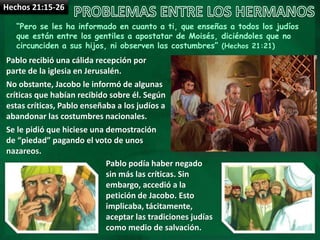 Hechos 21:15-26
“Pero se les ha informado en cuanto a ti, que enseñas a todos los judíos
que están entre los gentiles a apostatar de Moisés, diciéndoles que no
circunciden a sus hijos, ni observen las costumbres” (Hechos 21:21)
Pablo recibió una cálida recepción por
parte de la iglesia en Jerusalén.
No obstante, Jacobo le informó de algunas
críticas que habían recibido sobre él. Según
estas críticas, Pablo enseñaba a los judíos a
abandonar las costumbres nacionales.
Se le pidió que hiciese una demostración
de “piedad” pagando el voto de unos
nazareos.
Pablo podía haber negado
sin más las críticas. Sin
embargo, accedió a la
petición de Jacobo. Esto
implicaba, tácitamente,
aceptar las tradiciones judías
como medio de salvación.
 