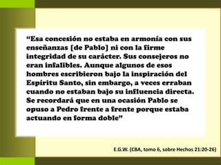 “Esa concesión no estaba en armonía con sus
enseñanzas [de Pablo] ni con la firme
integridad de su carácter. Sus consejeros no
eran infalibles. Aunque algunos de esos
hombres escribieron bajo la inspiración del
Espíritu Santo, sin embargo, a veces erraban
cuando no estaban bajo su influencia directa.
Se recordará que en una ocasión Pablo se
opuso a Pedro frente a frente porque estaba
actuando en forma doble”
E.G.W. (CBA, tomo 6, sobre Hechos 21:20-26)
 