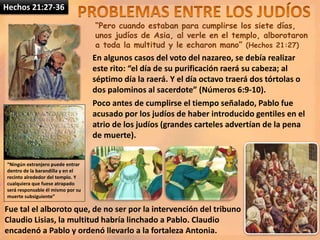 Hechos 21:27-36
“Pero cuando estaban para cumplirse los siete días,
unos judíos de Asia, al verle en el templo, alborotaron
a toda la multitud y le echaron mano” (Hechos 21:27)
En algunos casos del voto del nazareo, se debía realizar
este rito: “el día de su purificación raerá su cabeza; al
séptimo día la raerá. Y el día octavo traerá dos tórtolas o
dos palominos al sacerdote” (Números 6:9-10).
Poco antes de cumplirse el tiempo señalado, Pablo fue
acusado por los judíos de haber introducido gentiles en el
atrio de los judíos (grandes carteles advertían de la pena
de muerte).
“Ningún extranjero puede entrar
dentro de la barandilla y en el
recinto alrededor del templo. Y
cualquiera que fuese atrapado
será responsable él mismo por su
muerte subsiguiente”
Fue tal el alboroto que, de no ser por la intervención del tribuno
Claudio Lisias, la multitud habría linchado a Pablo. Claudio
encadenó a Pablo y ordenó llevarlo a la fortaleza Antonia.
 