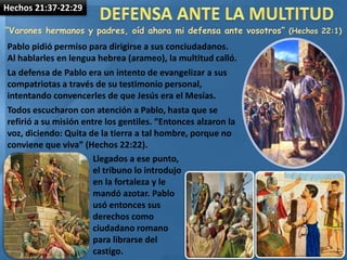 Hechos 21:37-22:29
“Varones hermanos y padres, oíd ahora mi defensa ante vosotros” (Hechos 22:1)
Pablo pidió permiso para dirigirse a sus conciudadanos.
Al hablarles en lengua hebrea (arameo), la multitud calló.
La defensa de Pablo era un intento de evangelizar a sus
compatriotas a través de su testimonio personal,
intentando convencerles de que Jesús era el Mesías.
Todos escucharon con atención a Pablo, hasta que se
refirió a su misión entre los gentiles. “Entonces alzaron la
voz, diciendo: Quita de la tierra a tal hombre, porque no
conviene que viva” (Hechos 22:22).
Llegados a ese punto,
el tribuno lo introdujo
en la fortaleza y le
mandó azotar. Pablo
usó entonces sus
derechos como
ciudadano romano
para librarse del
castigo.
 