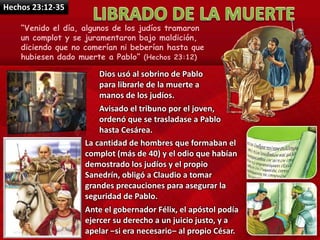 Hechos 23:12-35
“Venido el día, algunos de los judíos tramaron
un complot y se juramentaron bajo maldición,
diciendo que no comerían ni beberían hasta que
hubiesen dado muerte a Pablo” (Hechos 23:12)
Dios usó al sobrino de Pablo
para librarle de la muerte a
manos de los judíos.
Avisado el tribuno por el joven,
ordenó que se trasladase a Pablo
hasta Cesárea.
La cantidad de hombres que formaban el
complot (más de 40) y el odio que habían
demostrado los judíos y el propio
Sanedrín, obligó a Claudio a tomar
grandes precauciones para asegurar la
seguridad de Pablo.
Ante el gobernador Félix, el apóstol podía
ejercer su derecho a un juicio justo, y a
apelar –si era necesario– al propio César.
 