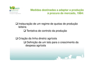 Medidas destinadas a adaptar a produção
à procura de mercado, 1984:

Instauração de um regime de quotas de produção
leiteira
Tentativa de controlo da produção
Criação da linha diretriz agrícola
Definição de um teto para o crescimento da
despesa agrícola

 