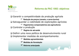 Reforma da PAC 1992: objetivos

Garantir a competitividade da produção agrícola
Redução de preços (cereais, e carne bovina)

Salvaguardar a viabilidade de explorações agrícolas
Pagamentos compensatórios aos agricultores

Controlar a produção
Regime de set-aside

Definir uma nova política de desenvolvimento rural
Implementar medidas de acompanhamento:
Medidas agroambientais
Medidas de florestação
Reforma antecipada

 