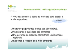 Reforma da PAC 1992: a grande mudança
A PAC deixa de ser o apoio do mercado para passar a
apoiar o produtor.
Como?

Fazendo pagamentos diretos aos agricultores.
Valorizando a qualidade dos alimentos
Promovendo os produtos alimentares tradicionais e
regionais
Elegendo o respeito pelo meio ambiente .

 