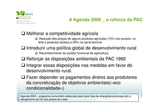 A Agenda 2000 _ o reforço da PAC
Melhorar a competitividade agrícola
Redução dos preços de alguns produtos agrícolas (15% nos cereais, no
leite e produtos lácteos e 20% na carne bovina)

Introduzir uma política global de desenvolvimento rural
Reconhecimento do caráter funcional da agricultura

Reforçar as disposições ambientais da PAC 1992
Integrar essas disposições nas medidas em favor do
desenvolvimento rural.
Fazer depender os pagamentos diretos aos produtores
da concretização de objetivos ambientais(«eco
condicionalidade»)
Agenda 2000 – programa comunitário elaborado para fazer face às alterações previstas com o
alargamento da UE aos países do Leste

 