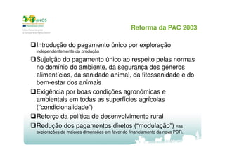 Reforma da PAC 2003
Introdução do pagamento único por exploração
independentemente da produção

Sujeição do pagamento único ao respeito pelas normas
no domínio do ambiente, da segurança dos géneros
alimentícios, da sanidade animal, da fitossanidade e do
bem-estar dos animais
Exigência por boas condições agronómicas e
ambientais em todas as superfícies agrícolas
(“condicionalidade”)
Reforço da política de desenvolvimento rural
Redução dos pagamentos diretos (“modulação”) nas
explorações de maiores dimensões em favor do financiamento da nova PDR.

 