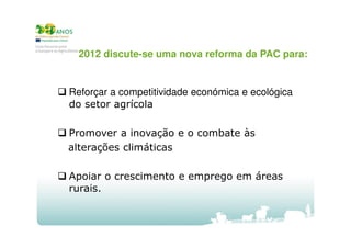 2012 discute-se uma nova reforma da PAC para:

Reforçar a competitividade económica e ecológica
do setor agrícola
Promover a inovação e o combate às
alterações climáticas
Apoiar o crescimento e emprego em áreas
rurais.

 