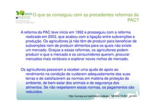O que se conseguiu com as precedentes reformas da
PAC?
A reforma da PAC teve início em 1992 e prosseguiu com a reforma
realizada em 2003, que acabou com a ligação entre subvenções e
produção. Os agricultores já não têm de produzir para beneficiar de
subvenções nem de produzir alimentos para os quais não existe
um mercado. Graças a essas reformas, os agricultores podem
produzir o que o mercado e os consumidores querem, procurar
mercados mais rentáveis e explorar novos nichos de mercado.
Os agricultores passaram a receber uma ajuda de apoio ao
rendimento na condição de cuidarem adequadamente das suas
terras e de satisfazerem as normas em matéria de proteção do
ambiente, de bem-estar dos animais e de segurança dos
alimentos. Se não respeitarem essas normas, os pagamentos são
reduzidos.
http://europa.eu/rapid/press-release_MEMO-13-631_pt.htm

 