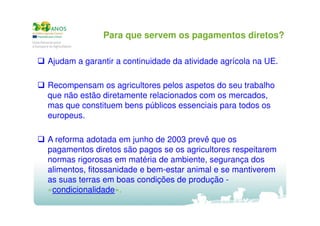 Para que servem os pagamentos diretos?
Ajudam a garantir a continuidade da atividade agrícola na UE.
Recompensam os agricultores pelos aspetos do seu trabalho
que não estão diretamente relacionados com os mercados,
mas que constituem bens públicos essenciais para todos os
europeus.
A reforma adotada em junho de 2003 prevê que os
pagamentos diretos são pagos se os agricultores respeitarem
normas rigorosas em matéria de ambiente, segurança dos
alimentos, fitossanidade e bem-estar animal e se mantiverem
as suas terras em boas condições de produção «condicionalidade».

 