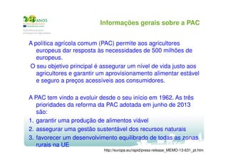 Informações gerais sobre a PAC
A política agrícola comum (PAC) permite aos agricultores
europeus dar resposta às necessidades de 500 milhões de
europeus.
O seu objetivo principal é assegurar um nível de vida justo aos
agricultores e garantir um aprovisionamento alimentar estável
e seguro a preços acessíveis aos consumidores.
A PAC tem vindo a evoluir desde o seu início em 1962. As três
prioridades da reforma da PAC adotada em junho de 2013
são:
1. garantir uma produção de alimentos viável
2. assegurar uma gestão sustentável dos recursos naturais
3. favorecer um desenvolvimento equilibrado de todas as zonas
rurais na UE
http://europa.eu/rapid/press-release_MEMO-13-631_pt.htm

 