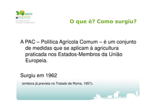 O que é? Como surgiu?

A PAC – Política Agrícola Comum – é um conjunto
de medidas que se aplicam à agricultura
praticada nos Estados-Membros da União
Europeia.
Surgiu em 1962
(embora já prevista no Tratado de Roma, 1957).

 