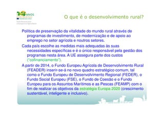 O que é o desenvolvimento rural?
Política de preservação da vitalidade do mundo rural através de
programas de investimento, de modernização e de apoio ao
emprego no setor agrícola e noutros setores.
Cada país escolhe as medidas mais adequadas às suas
necessidades específicas e é o único responsável pela gestão dos
programas nesta área. A UE assegura parte dos custos
(“cofinanciamento”).
A partir de 2014, o Fundo Europeu Agrícola de Desenvolvimento Rural
(FEADER) inserir-se-á no novo quadro estratégico comum, tal
como o Fundo Europeu de Desenvolvimento Regional (FEDER), o
Fundo Social Europeu (FSE), o Fundo de Coesão e o Fundo
Europeu para os Assuntos Marítimos e as Pescas (FEAMP) com o
fim de realizar os objetivos da estratégia Europa 2020 (crescimento
sustentável, inteligente e inclusivo).

 
