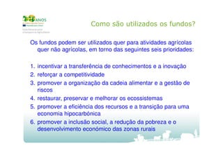 Como são utilizados os fundos?
Os fundos podem ser utilizados quer para atividades agrícolas
quer não agrícolas, em torno das seguintes seis prioridades:
1. incentivar a transferência de conhecimentos e a inovação
2. reforçar a competitividade
3. promover a organização da cadeia alimentar e a gestão de
riscos
4. restaurar, preservar e melhorar os ecossistemas
5. promover a eficiência dos recursos e a transição para uma
economia hipocarbónica
6. promover a inclusão social, a redução da pobreza e o
desenvolvimento económico das zonas rurais

 