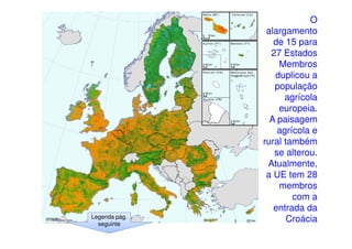 Legenda pág.
seguinte

O
alargamento
de 15 para
27 Estados
Membros
duplicou a
população
agrícola
europeia.
A paisagem
agrícola e
rural também
se alterou.
Atualmente,
a UE tem 28
membros
com a
entrada da
Croácia

 