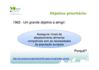 Objetivo prioritário:
1962 - Um grande objetivo a atingir:

Assegurar níveis de
abastecimento alimentar
compatíveis com as necessidades
da população europeia

Porquê?
http://ec.europa.eu/agriculture/50-years-of-cap/index_pt.htm

 