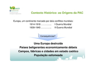 Contexto Histórico: as Origens da PAC
Europa, um continente marcado por dois conflitos mundiais:
1914-1918 ………….. I Guerra Mundial
1939-1945 ………….. II Guerra Mundial

Consequências?

Uma Europa destruída
Países beligerantes economicamente débeis
Campos, fábricas e cidades em estado caótico
População esfomeada

 