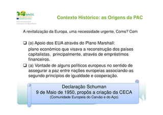 Contexto Histórico: as Origens da PAC
A revitalização da Europa, uma necessidade urgente, Como? Com

(o) Apoio dos EUA através do Plano Marshall:
plano económico que visava a reconstrução dos países
capitalistas, principalmente, através de empréstimos
financeiros.
(a) Vontade de alguns políticos europeus no sentido de
assegurar a paz entre nações europeias associando-as
segundo princípios de igualdade e cooperação.

Declaração Schuman
9 de Maio de 1950, propôs a criação da CECA
(Comunidade Europeia do Carvão e do Aço)

 