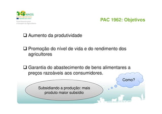 PAC 1962: Objetivos
Aumento da produtividade
Promoção do nível de vida e do rendimento dos
agricultores
Garantia do abastecimento de bens alimentares a
preços razoáveis aos consumidores.
Como?
Subsidiando a produção: mais
produto maior subsídio

 