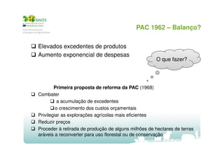 PAC 1962 – Balanço?
Elevados excedentes de produtos
Aumento exponencial de despesas

O que fazer?

Primeira proposta de reforma da PAC (1968)
Combater
a acumulação de excedentes
o crescimento dos custos orçamentais
Privilegiar as explorações agrícolas mais eficientes
Reduzir preços
Proceder à retirada de produção de alguns milhões de hectares de terras
aráveis a reconverter para uso florestal ou de conservação

 