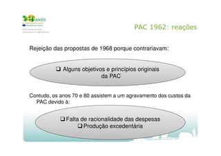 PAC 1962: reações
Rejeição das propostas de 1968 porque contrariavam:

Alguns objetivos e princípios originais
da PAC
Contudo, os anos 70 e 80 assistem a um agravamento dos custos da
PAC devido à:

Falta de racionalidade das despesas
Produção excedentária

 