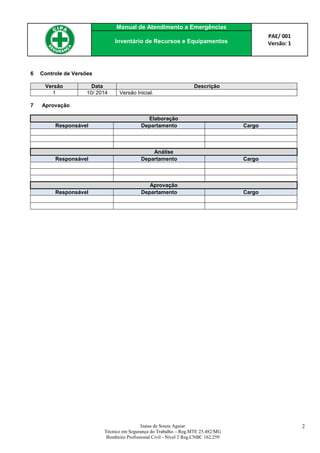 Manual de Atendimento a Emergências
PAE/ 001
Versão: 1Inventário de Recursos e Equipamentos
Izaias de Souza Aguiar
Técnico em Segurança do Trabalho – Reg.MTE 25.482/MG
Bombeiro Profissional Civil - Nível 2 Reg.CNBC 162.259
2
6 Controle de Versões
Versão Data Descrição
1 10/ 2014 Versão Inicial.
7 Aprovação
Elaboração
Responsável Departamento Cargo
Análise
Responsável Departamento Cargo
Aprovação
Responsável Departamento Cargo
 