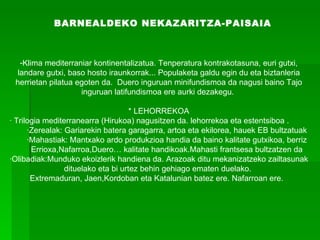 BARNEALDEKO NEKAZARITZA-PAISAIA   Klima mediterraniar kontinentalizatua. Tenperatura kontrakotasuna, euri gutxi, landare gutxi, baso hosto iraunkorrak... Populaketa galdu egin du eta biztanleria herrietan pilatua egoten da.  Duero inguruan minifundismoa da nagusi baino Tajo inguruan latifundismoa ere aurki dezakegu.  * LEHORREKOA · Trilogia mediterranearra (Hirukoa) nagusitzen da. lehorrekoa eta estentsiboa . ·Zerealak: Gariarekin batera garagarra, artoa eta ekilorea, hauek EB bultzatuak ·Mahastiak: Mantxako ardo produkzioa handia da baino kalitate gutxikoa, berriz Errioxa,Nafarroa,Duero… kalitate handikoak.Mahasti frantsesa bultzatzen da ·Olibadiak:Munduko ekoizlerik handiena da. Arazoak ditu mekanizatzeko zailtasunak dituelako eta bi urtez behin gehiago ematen duelako.  Extremaduran, Jaen,Kordoban eta Katalunian batez ere. Nafarroan ere.     
