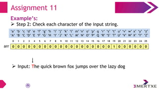 Assignment 11
Example’s:
 Step 2: Check each character of the input string.
0 0 0 0 0 0 0 0 0 0 0 0 0 0 0 0 0 0 0 1 0 0 0 0 0 0
arr
‘a’
‘A’
‘b’
‘B’
‘c’
‘C’
‘e’
‘E’
‘f’
‘F’
‘g’
‘G’
‘h’
‘H’
‘i’
‘I’
‘d’
‘D’
‘q’
‘Q’
‘p’
‘P’
‘o’
‘O’
‘n’
‘N’
‘m’
‘M’
‘l’
‘L’
‘k’
‘K’
‘j’
‘J’
‘x’
‘X’
‘w’
‘W’
‘v’
‘V’
‘u’
‘U’
‘t’
‘T’
‘s’
‘S’
‘r’
‘R’
‘y’
‘Y’
‘z’
‘Z’
0 1 2 3 4 5 6 7 8 9 10 11 12 13 14 15 16 17 18 19 20 21 22 23 24 25
 Input: The quick brown fox jumps over the lazy dog
 