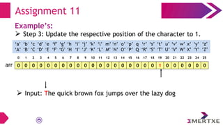 Assignment 11
Example’s:
 Step 3: Update the respective position of the character to 1.
0 0 0 0 0 0 0 0 0 0 0 0 0 0 0 0 0 0 0 1 0 0 0 0 0 0
arr
‘a’
‘A’
‘b’
‘B’
‘c’
‘C’
‘e’
‘E’
‘f’
‘F’
‘g’
‘G’
‘h’
‘H’
‘i’
‘I’
‘d’
‘D’
‘q’
‘Q’
‘p’
‘P’
‘o’
‘O’
‘n’
‘N’
‘m’
‘M’
‘l’
‘L’
‘k’
‘K’
‘j’
‘J’
‘x’
‘X’
‘w’
‘W’
‘v’
‘V’
‘u’
‘U’
‘t’
‘T’
‘s’
‘S’
‘r’
‘R’
‘y’
‘Y’
‘z’
‘Z’
0 1 2 3 4 5 6 7 8 9 10 11 12 13 14 15 16 17 18 19 20 21 22 23 24 25
 Input: The quick brown fox jumps over the lazy dog
 