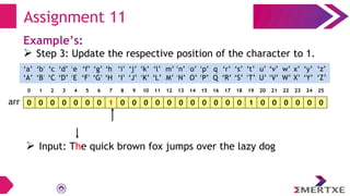 Assignment 11
Example’s:
 Step 3: Update the respective position of the character to 1.
0 0 0 0 0 0 0 1 0 0 0 0 0 0 0 0 0 0 0 1 0 0 0 0 0 0
arr
‘a’
‘A’
‘b’
‘B’
‘c’
‘C’
‘e’
‘E’
‘f’
‘F’
‘g’
‘G’
‘h’
‘H’
‘i’
‘I’
‘d’
‘D’
‘q’
‘Q’
‘p’
‘P’
‘o’
‘O’
‘n’
‘N’
‘m’
‘M’
‘l’
‘L’
‘k’
‘K’
‘j’
‘J’
‘x’
‘X’
‘w’
‘W’
‘v’
‘V’
‘u’
‘U’
‘t’
‘T’
‘s’
‘S’
‘r’
‘R’
‘y’
‘Y’
‘z’
‘Z’
0 1 2 3 4 5 6 7 8 9 10 11 12 13 14 15 16 17 18 19 20 21 22 23 24 25
 Input: The quick brown fox jumps over the lazy dog
 