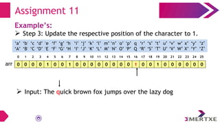 Assignment 11
Example’s:
 Step 3: Update the respective position of the character to 1.
0 0 0 0 1 0 0 1 0 0 0 0 0 0 0 0 1 0 0 1 0 0 0 0 0 0
arr
‘a’
‘A’
‘b’
‘B’
‘c’
‘C’
‘e’
‘E’
‘f’
‘F’
‘g’
‘G’
‘h’
‘H’
‘i’
‘I’
‘d’
‘D’
‘q’
‘Q’
‘p’
‘P’
‘o’
‘O’
‘n’
‘N’
‘m’
‘M’
‘l’
‘L’
‘k’
‘K’
‘j’
‘J’
‘x’
‘X’
‘w’
‘W’
‘v’
‘V’
‘u’
‘U’
‘t’
‘T’
‘s’
‘S’
‘r’
‘R’
‘y’
‘Y’
‘z’
‘Z’
0 1 2 3 4 5 6 7 8 9 10 11 12 13 14 15 16 17 18 19 20 21 22 23 24 25
 Input: The quick brown fox jumps over the lazy dog
 