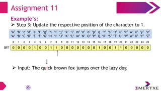 Assignment 11
Example’s:
 Step 3: Update the respective position of the character to 1.
0 0 0 0 1 0 0 1 1 0 0 0 0 0 0 0 1 0 0 1 1 0 0 0 0 0
arr
‘a’
‘A’
‘b’
‘B’
‘c’
‘C’
‘e’
‘E’
‘f’
‘F’
‘g’
‘G’
‘h’
‘H’
‘i’
‘I’
‘d’
‘D’
‘q’
‘Q’
‘p’
‘P’
‘o’
‘O’
‘n’
‘N’
‘m’
‘M’
‘l’
‘L’
‘k’
‘K’
‘j’
‘J’
‘x’
‘X’
‘w’
‘W’
‘v’
‘V’
‘u’
‘U’
‘t’
‘T’
‘s’
‘S’
‘r’
‘R’
‘y’
‘Y’
‘z’
‘Z’
0 1 2 3 4 5 6 7 8 9 10 11 12 13 14 15 16 17 18 19 20 21 22 23 24 25
 Input: The quick brown fox jumps over the lazy dog
 