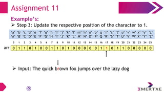 Assignment 11
Example’s:
 Step 3: Update the respective position of the character to 1.
0 1 1 0 1 0 0 1 1 0 1 0 0 0 0 0 1 1 0 1 1 0 0 0 0 0
arr
‘a’
‘A’
‘b’
‘B’
‘c’
‘C’
‘e’
‘E’
‘f’
‘F’
‘g’
‘G’
‘h’
‘H’
‘i’
‘I’
‘d’
‘D’
‘q’
‘Q’
‘p’
‘P’
‘o’
‘O’
‘n’
‘N’
‘m’
‘M’
‘l’
‘L’
‘k’
‘K’
‘j’
‘J’
‘x’
‘X’
‘w’
‘W’
‘v’
‘V’
‘u’
‘U’
‘t’
‘T’
‘s’
‘S’
‘r’
‘R’
‘y’
‘Y’
‘z’
‘Z’
0 1 2 3 4 5 6 7 8 9 10 11 12 13 14 15 16 17 18 19 20 21 22 23 24 25
 Input: The quick brown fox jumps over the lazy dog
 