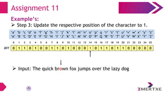 Assignment 11
Example’s:
 Step 3: Update the respective position of the character to 1.
0 1 1 0 1 0 0 1 1 0 1 0 0 0 1 0 1 1 0 1 1 0 0 0 0 0
arr
‘a’
‘A’
‘b’
‘B’
‘c’
‘C’
‘e’
‘E’
‘f’
‘F’
‘g’
‘G’
‘h’
‘H’
‘i’
‘I’
‘d’
‘D’
‘q’
‘Q’
‘p’
‘P’
‘o’
‘O’
‘n’
‘N’
‘m’
‘M’
‘l’
‘L’
‘k’
‘K’
‘j’
‘J’
‘x’
‘X’
‘w’
‘W’
‘v’
‘V’
‘u’
‘U’
‘t’
‘T’
‘s’
‘S’
‘r’
‘R’
‘y’
‘Y’
‘z’
‘Z’
0 1 2 3 4 5 6 7 8 9 10 11 12 13 14 15 16 17 18 19 20 21 22 23 24 25
 Input: The quick brown fox jumps over the lazy dog
 