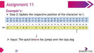 Assignment 11
Example’s:
 Step 3: Update the respective position of the character to 1.
0 1 1 0 1 0 0 1 1 0 1 0 0 0 1 0 1 1 0 1 1 0 1 0 0 0
arr
‘a’
‘A’
‘b’
‘B’
‘c’
‘C’
‘e’
‘E’
‘f’
‘F’
‘g’
‘G’
‘h’
‘H’
‘i’
‘I’
‘d’
‘D’
‘q’
‘Q’
‘p’
‘P’
‘o’
‘O’
‘n’
‘N’
‘m’
‘M’
‘l’
‘L’
‘k’
‘K’
‘j’
‘J’
‘x’
‘X’
‘w’
‘W’
‘v’
‘V’
‘u’
‘U’
‘t’
‘T’
‘s’
‘S’
‘r’
‘R’
‘y’
‘Y’
‘z’
‘Z’
0 1 2 3 4 5 6 7 8 9 10 11 12 13 14 15 16 17 18 19 20 21 22 23 24 25
 Input: The quick brown fox jumps over the lazy dog
 