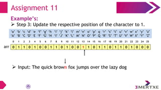 Assignment 11
Example’s:
 Step 3: Update the respective position of the character to 1.
0 1 1 0 1 0 0 1 1 0 1 0 0 1 1 0 1 1 0 1 1 0 1 0 0 0
arr
‘a’
‘A’
‘b’
‘B’
‘c’
‘C’
‘e’
‘E’
‘f’
‘F’
‘g’
‘G’
‘h’
‘H’
‘i’
‘I’
‘d’
‘D’
‘q’
‘Q’
‘p’
‘P’
‘o’
‘O’
‘n’
‘N’
‘m’
‘M’
‘l’
‘L’
‘k’
‘K’
‘j’
‘J’
‘x’
‘X’
‘w’
‘W’
‘v’
‘V’
‘u’
‘U’
‘t’
‘T’
‘s’
‘S’
‘r’
‘R’
‘y’
‘Y’
‘z’
‘Z’
0 1 2 3 4 5 6 7 8 9 10 11 12 13 14 15 16 17 18 19 20 21 22 23 24 25
 Input: The quick brown fox jumps over the lazy dog
 