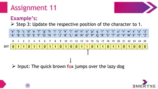 Assignment 11
Example’s:
 Step 3: Update the respective position of the character to 1.
0 1 1 0 1 1 0 1 1 0 1 0 0 1 1 0 1 1 0 1 1 0 1 0 0 0
arr
‘a’
‘A’
‘b’
‘B’
‘c’
‘C’
‘e’
‘E’
‘f’
‘F’
‘g’
‘G’
‘h’
‘H’
‘i’
‘I’
‘d’
‘D’
‘q’
‘Q’
‘p’
‘P’
‘o’
‘O’
‘n’
‘N’
‘m’
‘M’
‘l’
‘L’
‘k’
‘K’
‘j’
‘J’
‘x’
‘X’
‘w’
‘W’
‘v’
‘V’
‘u’
‘U’
‘t’
‘T’
‘s’
‘S’
‘r’
‘R’
‘y’
‘Y’
‘z’
‘Z’
0 1 2 3 4 5 6 7 8 9 10 11 12 13 14 15 16 17 18 19 20 21 22 23 24 25
 Input: The quick brown fox jumps over the lazy dog
 