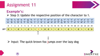 Assignment 11
Example’s:
 Step 3: Update the respective position of the character to 1.
0 1 1 0 1 1 0 1 1 1 1 0 0 1 1 0 1 1 0 1 1 0 1 1 0 0
arr
‘a’
‘A’
‘b’
‘B’
‘c’
‘C’
‘e’
‘E’
‘f’
‘F’
‘g’
‘G’
‘h’
‘H’
‘i’
‘I’
‘d’
‘D’
‘q’
‘Q’
‘p’
‘P’
‘o’
‘O’
‘n’
‘N’
‘m’
‘M’
‘l’
‘L’
‘k’
‘K’
‘j’
‘J’
‘x’
‘X’
‘w’
‘W’
‘v’
‘V’
‘u’
‘U’
‘t’
‘T’
‘s’
‘S’
‘r’
‘R’
‘y’
‘Y’
‘z’
‘Z’
0 1 2 3 4 5 6 7 8 9 10 11 12 13 14 15 16 17 18 19 20 21 22 23 24 25
 Input: The quick brown fox jumps over the lazy dog
 