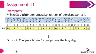 Assignment 11
Example’s:
 Step 3: Update the respective position of the character to 1.
0 1 1 0 1 1 0 1 1 1 1 0 1 1 1 0 1 1 0 1 1 0 1 1 0 0
arr
‘a’
‘A’
‘b’
‘B’
‘c’
‘C’
‘e’
‘E’
‘f’
‘F’
‘g’
‘G’
‘h’
‘H’
‘i’
‘I’
‘d’
‘D’
‘q’
‘Q’
‘p’
‘P’
‘o’
‘O’
‘n’
‘N’
‘m’
‘M’
‘l’
‘L’
‘k’
‘K’
‘j’
‘J’
‘x’
‘X’
‘w’
‘W’
‘v’
‘V’
‘u’
‘U’
‘t’
‘T’
‘s’
‘S’
‘r’
‘R’
‘y’
‘Y’
‘z’
‘Z’
0 1 2 3 4 5 6 7 8 9 10 11 12 13 14 15 16 17 18 19 20 21 22 23 24 25
 Input: The quick brown fox jumps over the lazy dog
 