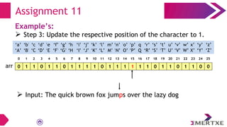 Assignment 11
Example’s:
 Step 3: Update the respective position of the character to 1.
0 1 1 0 1 1 0 1 1 1 1 0 1 1 1 1 1 1 0 1 1 0 1 1 0 0
arr
‘a’
‘A’
‘b’
‘B’
‘c’
‘C’
‘e’
‘E’
‘f’
‘F’
‘g’
‘G’
‘h’
‘H’
‘i’
‘I’
‘d’
‘D’
‘q’
‘Q’
‘p’
‘P’
‘o’
‘O’
‘n’
‘N’
‘m’
‘M’
‘l’
‘L’
‘k’
‘K’
‘j’
‘J’
‘x’
‘X’
‘w’
‘W’
‘v’
‘V’
‘u’
‘U’
‘t’
‘T’
‘s’
‘S’
‘r’
‘R’
‘y’
‘Y’
‘z’
‘Z’
0 1 2 3 4 5 6 7 8 9 10 11 12 13 14 15 16 17 18 19 20 21 22 23 24 25
 Input: The quick brown fox jumps over the lazy dog
 