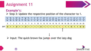 Assignment 11
Example’s:
 Step 3: Update the respective position of the character to 1.
0 1 1 0 1 1 0 1 1 1 1 0 1 1 1 1 1 1 1 1 1 0 1 1 0 0
arr
‘a’
‘A’
‘b’
‘B’
‘c’
‘C’
‘e’
‘E’
‘f’
‘F’
‘g’
‘G’
‘h’
‘H’
‘i’
‘I’
‘d’
‘D’
‘q’
‘Q’
‘p’
‘P’
‘o’
‘O’
‘n’
‘N’
‘m’
‘M’
‘l’
‘L’
‘k’
‘K’
‘j’
‘J’
‘x’
‘X’
‘w’
‘W’
‘v’
‘V’
‘u’
‘U’
‘t’
‘T’
‘s’
‘S’
‘r’
‘R’
‘y’
‘Y’
‘z’
‘Z’
0 1 2 3 4 5 6 7 8 9 10 11 12 13 14 15 16 17 18 19 20 21 22 23 24 25
 Input: The quick brown fox jumps over the lazy dog
 