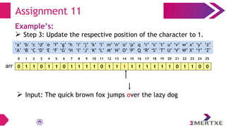 Assignment 11
Example’s:
 Step 3: Update the respective position of the character to 1.
0 1 1 0 1 1 0 1 1 1 1 0 1 1 1 1 1 1 1 1 1 0 1 1 0 0
arr
‘a’
‘A’
‘b’
‘B’
‘c’
‘C’
‘e’
‘E’
‘f’
‘F’
‘g’
‘G’
‘h’
‘H’
‘i’
‘I’
‘d’
‘D’
‘q’
‘Q’
‘p’
‘P’
‘o’
‘O’
‘n’
‘N’
‘m’
‘M’
‘l’
‘L’
‘k’
‘K’
‘j’
‘J’
‘x’
‘X’
‘w’
‘W’
‘v’
‘V’
‘u’
‘U’
‘t’
‘T’
‘s’
‘S’
‘r’
‘R’
‘y’
‘Y’
‘z’
‘Z’
0 1 2 3 4 5 6 7 8 9 10 11 12 13 14 15 16 17 18 19 20 21 22 23 24 25
 Input: The quick brown fox jumps over the lazy dog
 
