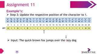 Assignment 11
Example’s:
 Step 3: Update the respective position of the character to 1.
0 1 1 0 1 1 0 1 1 1 1 1 1 1 1 1 1 1 1 1 1 1 1 1 0 0
arr
‘a’
‘A’
‘b’
‘B’
‘c’
‘C’
‘e’
‘E’
‘f’
‘F’
‘g’
‘G’
‘h’
‘H’
‘i’
‘I’
‘d’
‘D’
‘q’
‘Q’
‘p’
‘P’
‘o’
‘O’
‘n’
‘N’
‘m’
‘M’
‘l’
‘L’
‘k’
‘K’
‘j’
‘J’
‘x’
‘X’
‘w’
‘W’
‘v’
‘V’
‘u’
‘U’
‘t’
‘T’
‘s’
‘S’
‘r’
‘R’
‘y’
‘Y’
‘z’
‘Z’
0 1 2 3 4 5 6 7 8 9 10 11 12 13 14 15 16 17 18 19 20 21 22 23 24 25
 Input: The quick brown fox jumps over the lazy dog
 