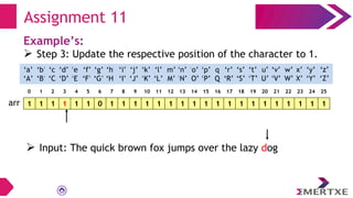 Assignment 11
Example’s:
 Step 3: Update the respective position of the character to 1.
1 1 1 1 1 1 0 1 1 1 1 1 1 1 1 1 1 1 1 1 1 1 1 1 1 1
arr
‘a’
‘A’
‘b’
‘B’
‘c’
‘C’
‘e’
‘E’
‘f’
‘F’
‘g’
‘G’
‘h’
‘H’
‘i’
‘I’
‘d’
‘D’
‘q’
‘Q’
‘p’
‘P’
‘o’
‘O’
‘n’
‘N’
‘m’
‘M’
‘l’
‘L’
‘k’
‘K’
‘j’
‘J’
‘x’
‘X’
‘w’
‘W’
‘v’
‘V’
‘u’
‘U’
‘t’
‘T’
‘s’
‘S’
‘r’
‘R’
‘y’
‘Y’
‘z’
‘Z’
0 1 2 3 4 5 6 7 8 9 10 11 12 13 14 15 16 17 18 19 20 21 22 23 24 25
 Input: The quick brown fox jumps over the lazy dog
 